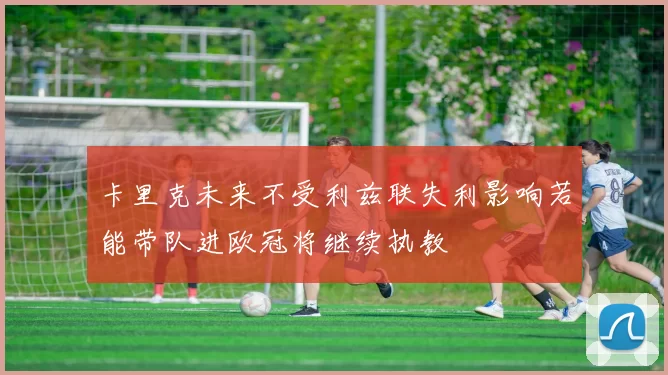 卡里克未来不受利兹联失利影响若能带队进欧冠将继续执教