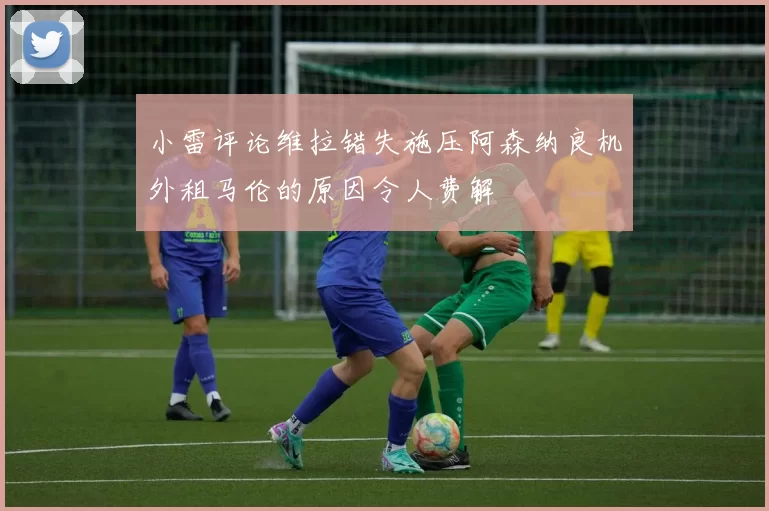 小雷评论维拉错失施压阿森纳良机外租马伦的原因令人费解