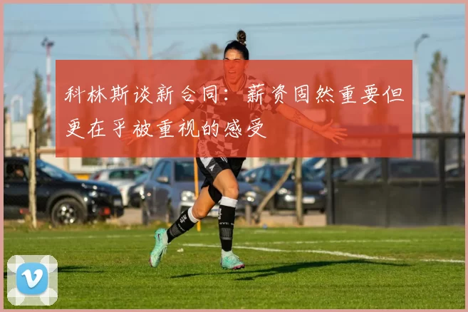 科林斯谈新合同：薪资固然重要但更在乎被重视的感受