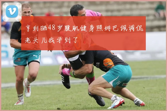 亨利晒48岁腹肌健身照姆巴佩调侃老头儿我学到了