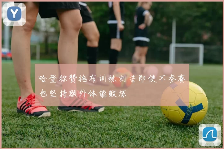 哈登称赞拖布训练刻苦即使不参赛也坚持额外体能锻炼