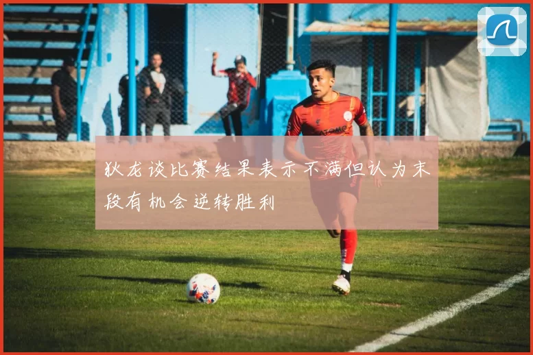 狄龙谈比赛结果表示不满但认为末段有机会逆转胜利