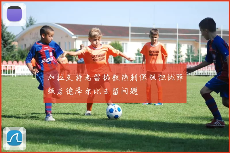 加拉支持老雷执教热刺保级担忧降级后德泽尔比去留问题