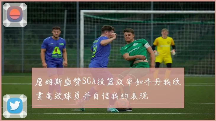 詹姆斯盛赞SGA投篮效率如乔丹我欣赏高效球员并自信我的表现