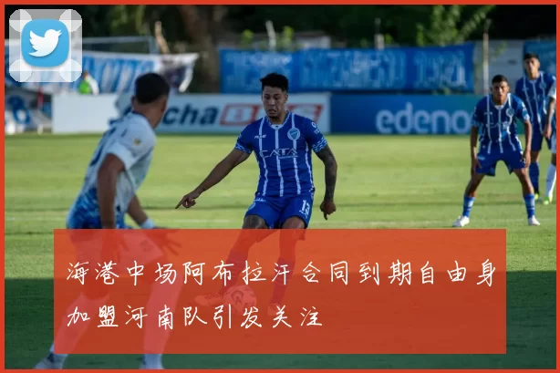 海港中场阿布拉汗合同到期自由身加盟河南队引发关注