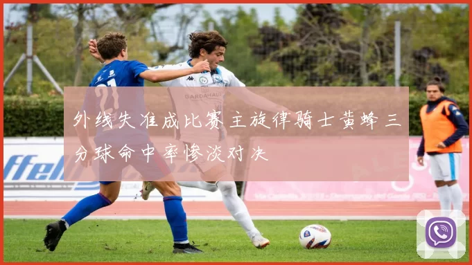 外线失准成比赛主旋律骑士黄蜂三分球命中率惨淡对决