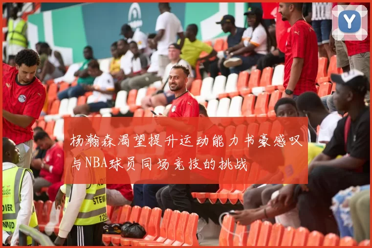 杨瀚森渴望提升运动能力书豪感叹与NBA球员同场竞技的挑战