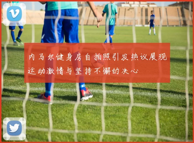 内马尔健身房自拍照引发热议展现运动激情与坚持不懈的决心