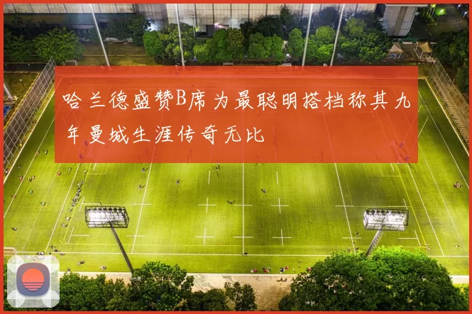 哈兰德盛赞B席为最聪明搭档称其九年曼城生涯传奇无比