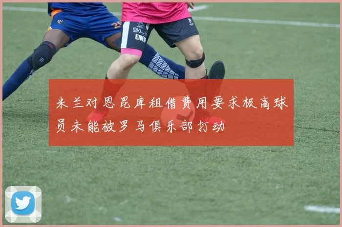 米兰对恩昆库租借费用要求极高球员未能被罗马俱乐部打动