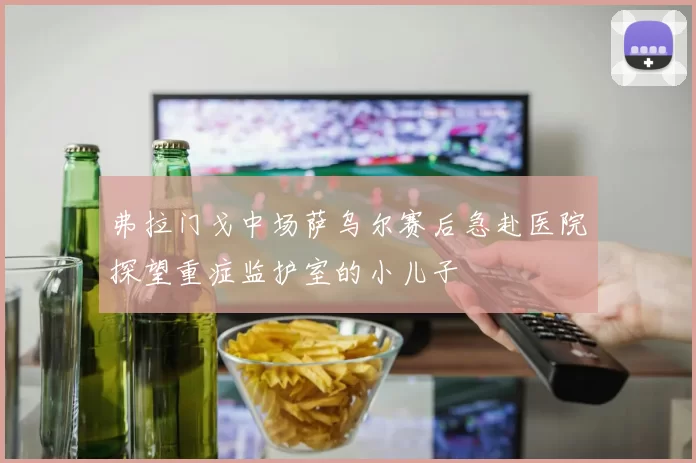 弗拉门戈中场萨乌尔赛后急赴医院探望重症监护室的小儿子