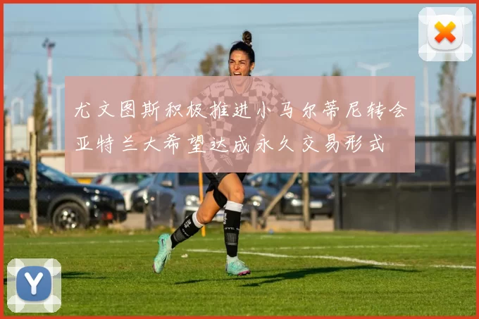 尤文图斯积极推进小马尔蒂尼转会亚特兰大希望达成永久交易形式
